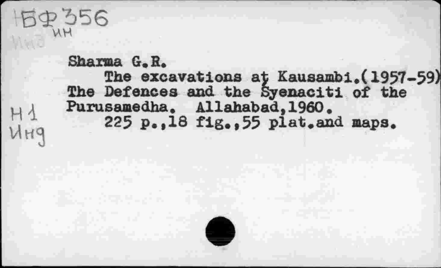 ﻿БФЬ56
ні
U ня
Sharma G, R»
The excavations at Kausambi.(1957-59) The Defences and the Syenaciti of the Purusamedha. Allahabad,I960,
225 p.,18 fig.,55 plat.and maps.